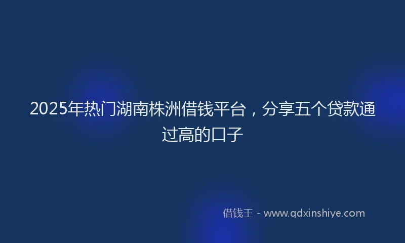 2025年热门湖南株洲借钱平台，分享五个贷款通过高的口子