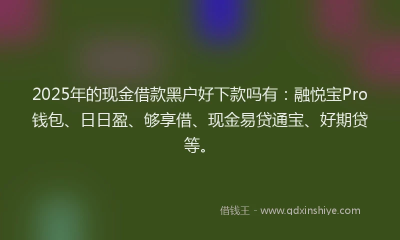 2025年的现金借款黑户好下款吗有：融悦宝Pro钱包、日日盈、够享借、现金易贷通宝、好期贷等。