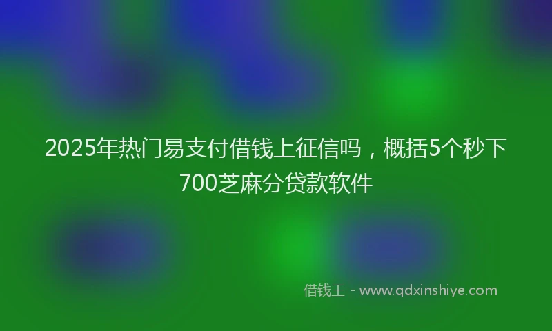 2025年热门易支付借钱上征信吗，概括5个秒下700芝麻分贷款软件