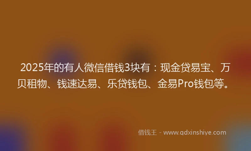 2025年的有人微信借钱3块有：现金贷易宝、万贝租物、钱速达易、乐贷钱包、金易Pro钱包等。