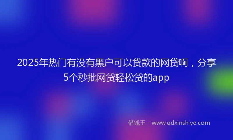 2025年热门有没有黑户可以贷款的网贷啊，分享5个秒批网贷轻松贷的app