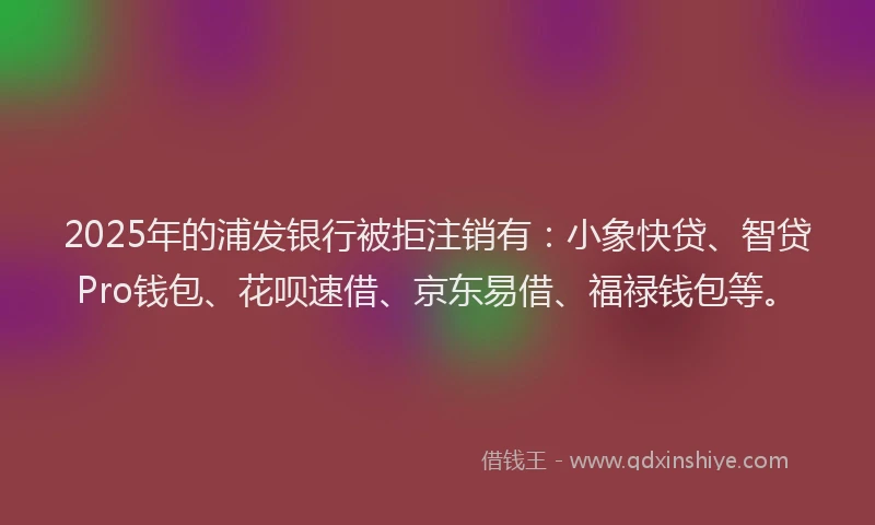 2025年的浦发银行被拒注销有：小象快贷、智贷Pro钱包、花呗速借、京东易借、福禄钱包等。