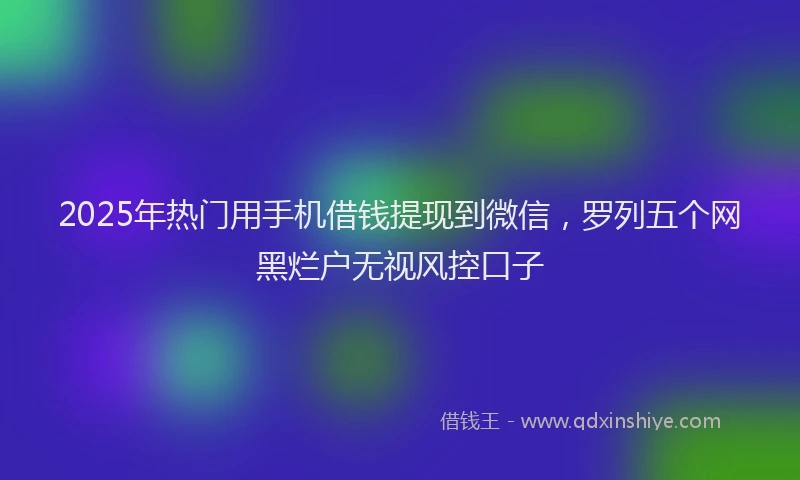 2025年热门用手机借钱提现到微信，罗列五个网黑烂户无视风控口子