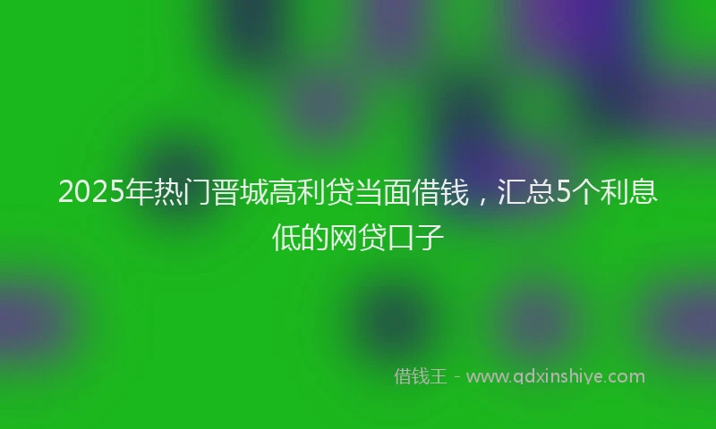 2025年热门晋城高利贷当面借钱，汇总5个利息低的网贷口子