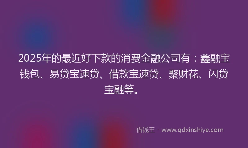 2025年的最近好下款的消费金融公司有：鑫融宝钱包、易贷宝速贷、借款宝速贷、聚财花、闪贷宝融等。