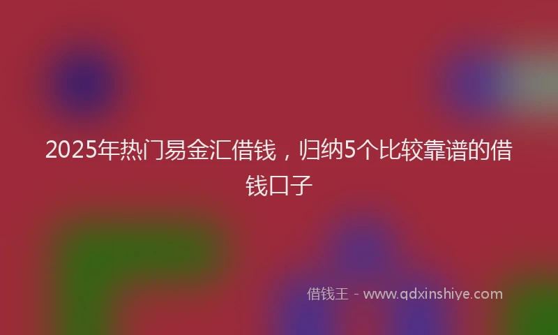 2025年热门易金汇借钱，归纳5个比较靠谱的借钱口子