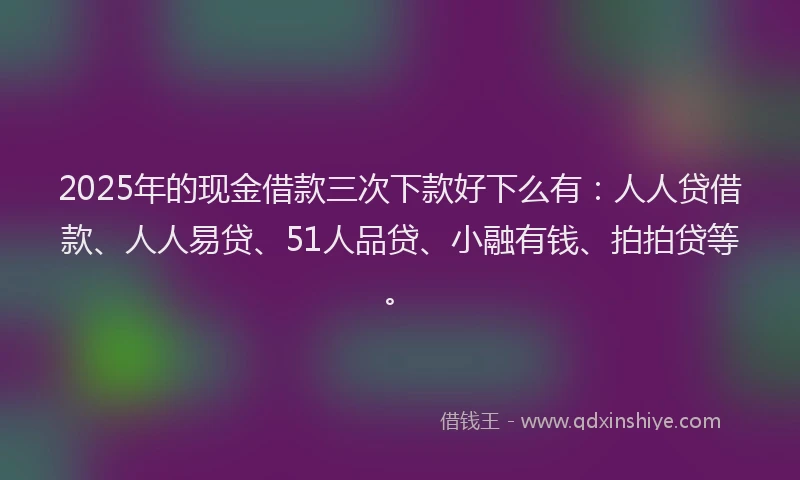 2025年的现金借款三次下款好下么有：人人贷借款、人人易贷、51人品贷、小融有钱、拍拍贷等。