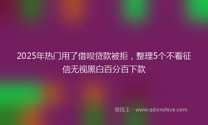 2025年热门用了借呗贷款被拒，整理5个不看征信无视黑白百分百下款