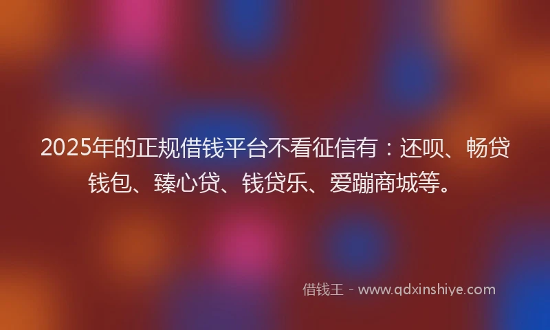 2025年的正规借钱平台不看征信有：还呗、畅贷钱包、臻心贷、钱贷乐、爱蹦商城等。
