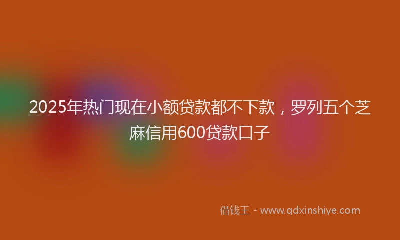 2025年热门现在小额贷款都不下款，罗列五个芝麻信用600贷款口子