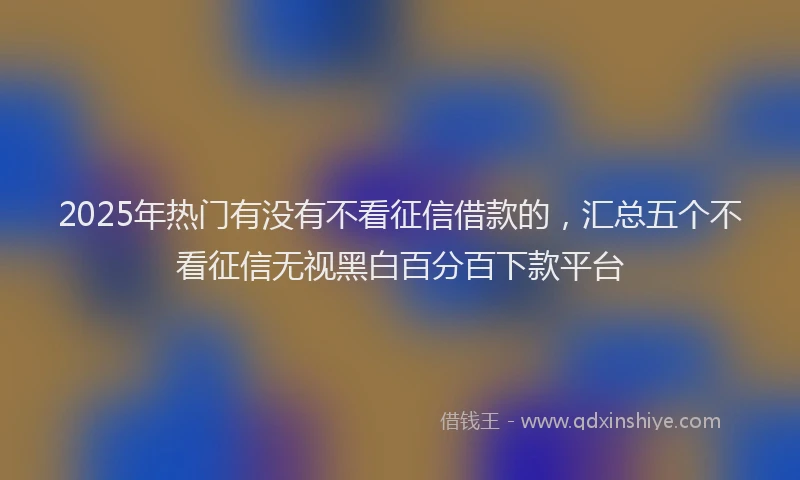 2025年热门有没有不看征信借款的，汇总五个不看征信无视黑白百分百下款平台