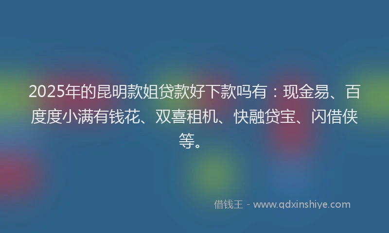 2025年的昆明款姐贷款好下款吗有：现金易、百度度小满有钱花、双喜租机、快融贷宝、闪借侠等。
