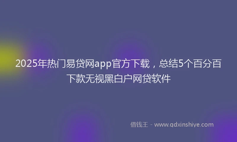 2025年热门易贷网app官方下载，总结5个百分百下款无视黑白户网贷软件