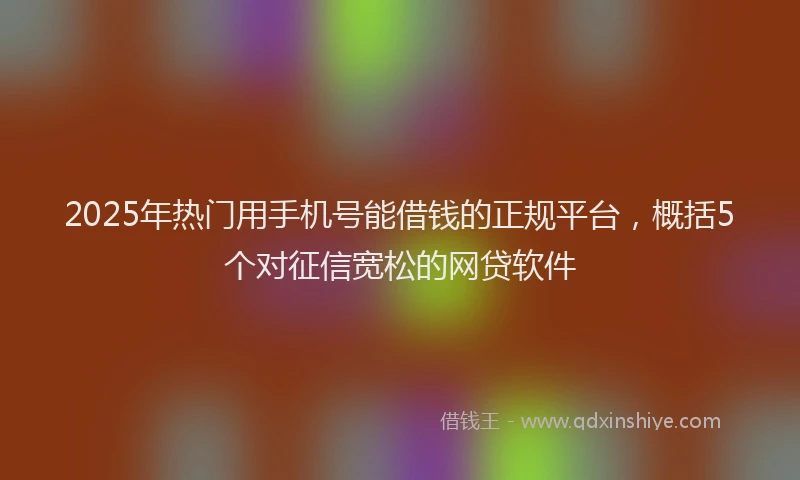 2025年热门用手机号能借钱的正规平台，概括5个对征信宽松的网贷软件