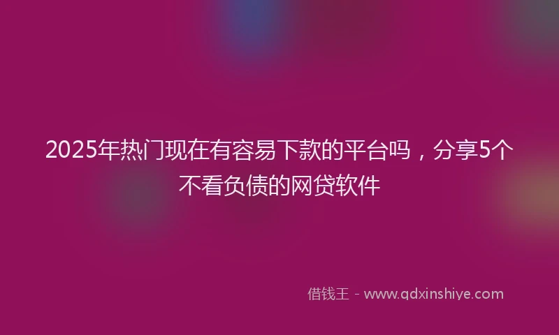 2025年热门现在有容易下款的平台吗，分享5个不看负债的网贷软件