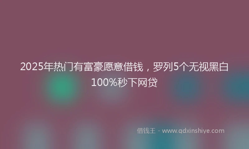 2025年热门有富豪愿意借钱，罗列5个无视黑白100%秒下网贷