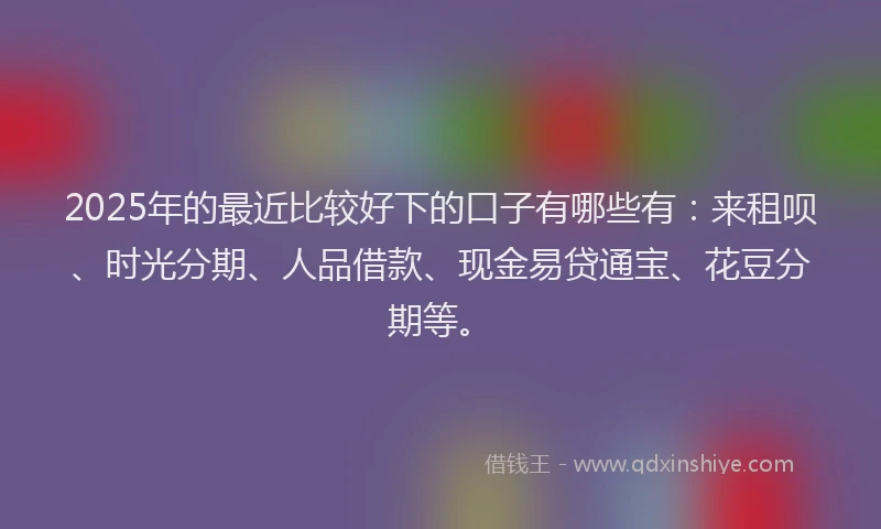 2025年的最近比较好下的口子有哪些有：来租呗、时光分期、人品借款、现金易贷通宝、花豆分期等。