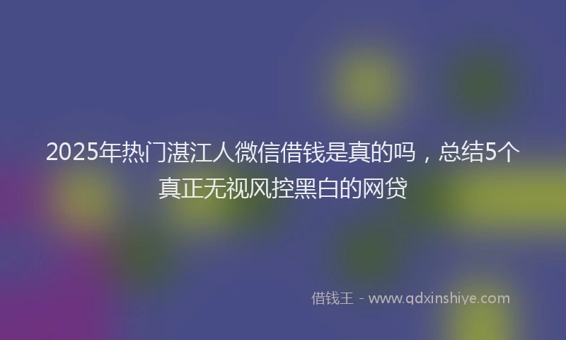 2025年热门湛江人微信借钱是真的吗，总结5个真正无视风控黑白的网贷