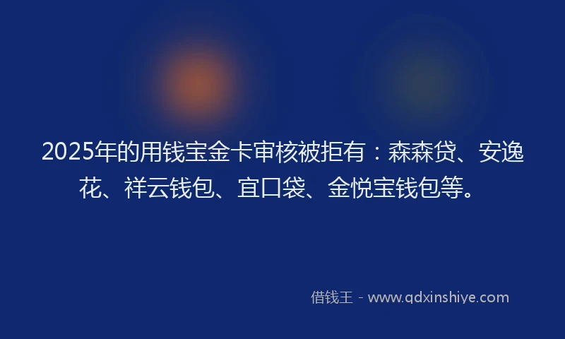 2025年的用钱宝金卡审核被拒有：森森贷、安逸花、祥云钱包、宜口袋、金悦宝钱包等。