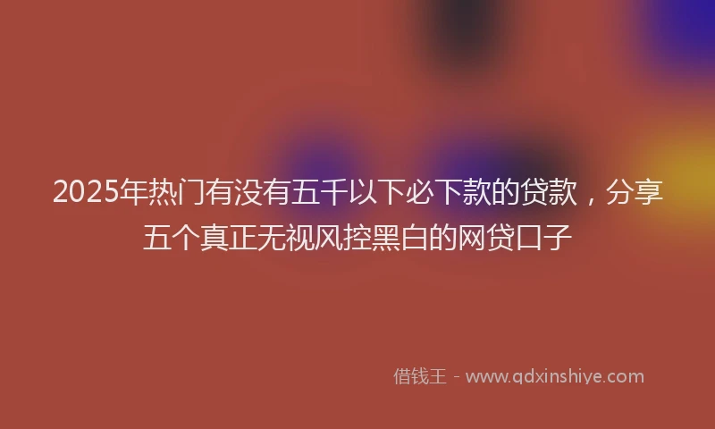 2025年热门有没有五千以下必下款的贷款，分享五个真正无视风控黑白的网贷口子