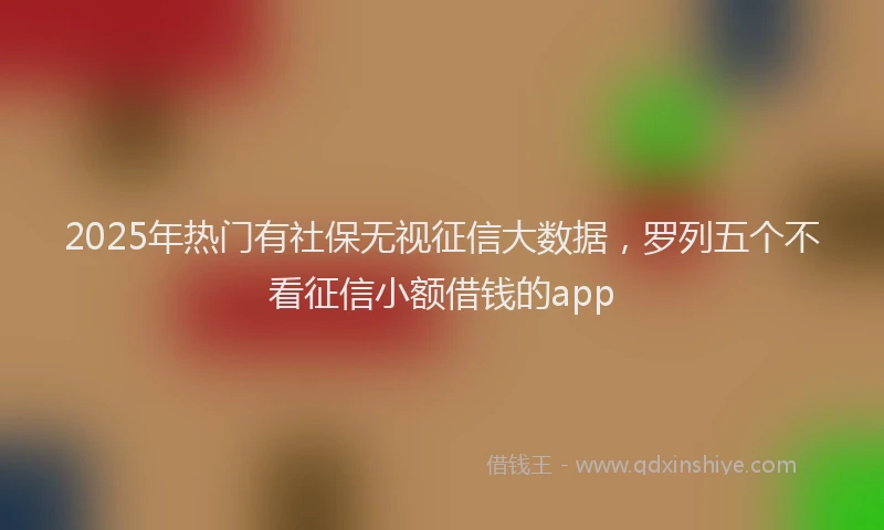 2025年热门有社保无视征信大数据，罗列五个不看征信小额借钱的app