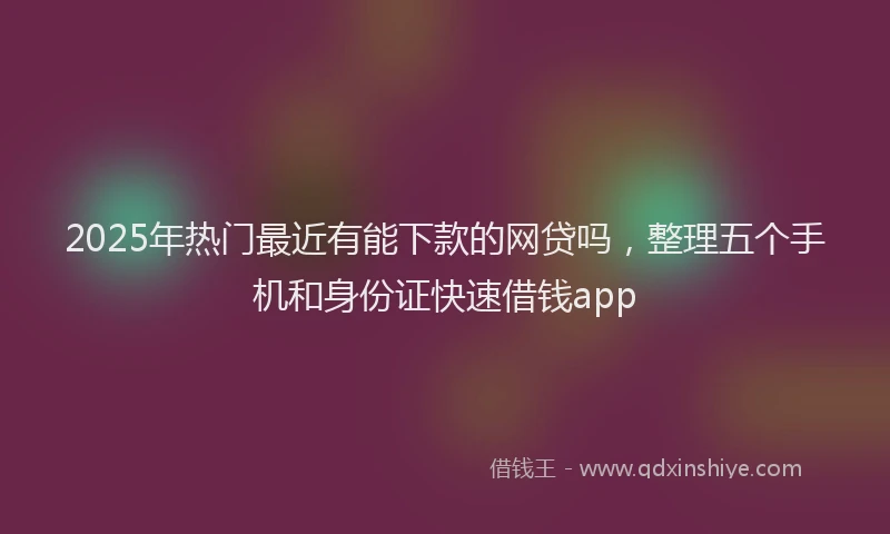 2025年热门最近有能下款的网贷吗，整理五个手机和身份证快速借钱app