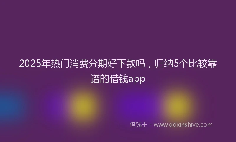 2025年热门消费分期好下款吗，归纳5个比较靠谱的借钱app