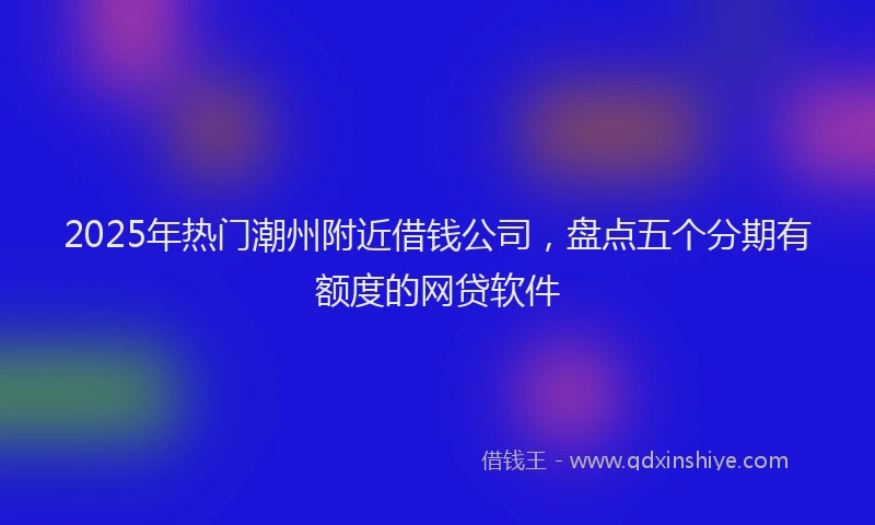 2025年热门潮州附近借钱公司，盘点五个分期有额度的网贷软件