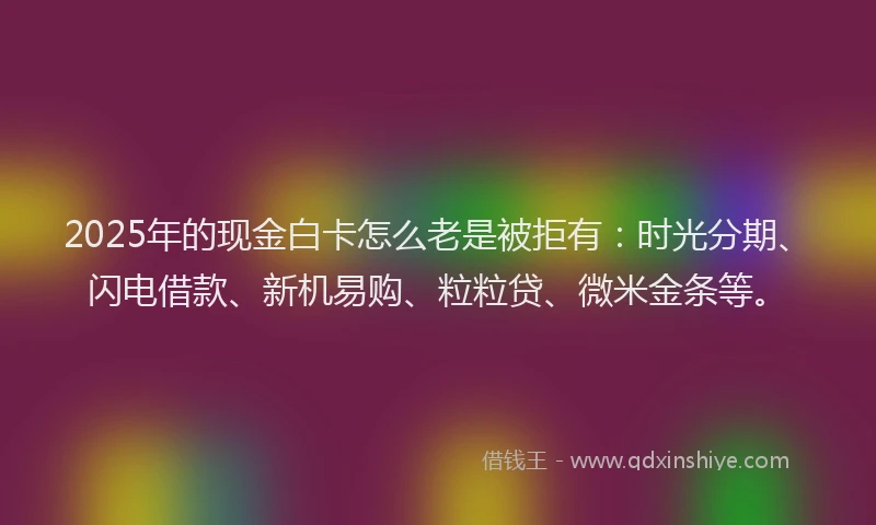 2025年的现金白卡怎么老是被拒有：时光分期、闪电借款、新机易购、粒粒贷、微米金条等。