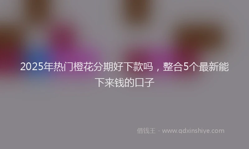2025年热门橙花分期好下款吗，整合5个最新能下来钱的口子