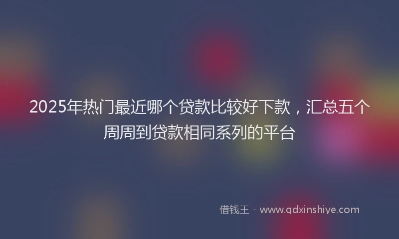 2025年热门最近哪个贷款比较好下款，汇总五个周周到贷款相同系列的平台