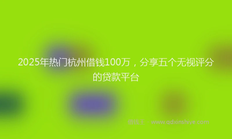 2025年热门杭州借钱100万，分享五个无视评分的贷款平台