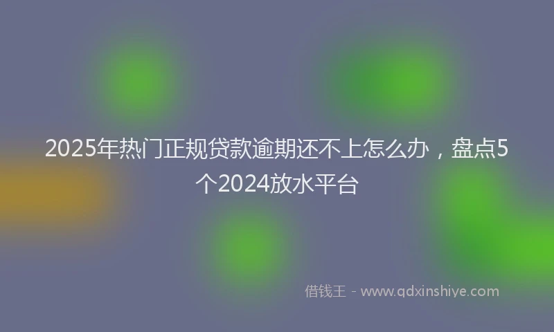 2025年热门正规贷款逾期还不上怎么办，盘点5个2024放水平台