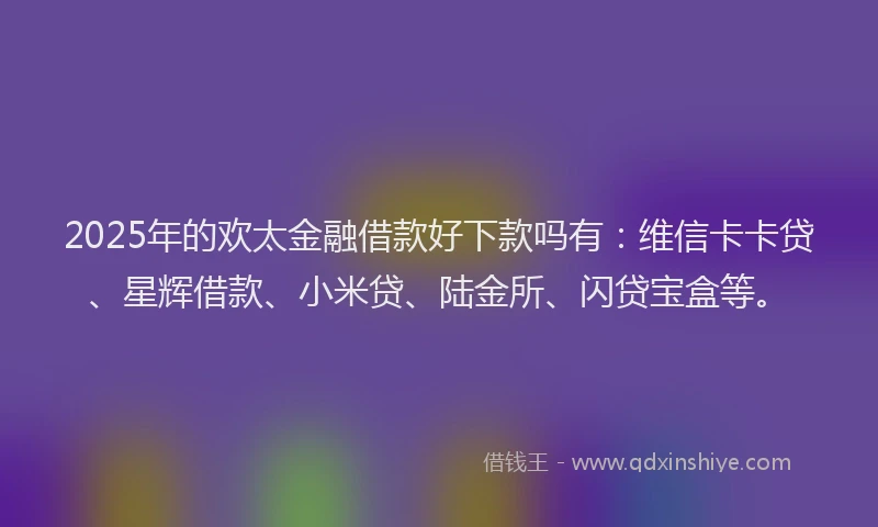 2025年的欢太金融借款好下款吗有：维信卡卡贷、星辉借款、小米贷、陆金所、闪贷宝盒等。