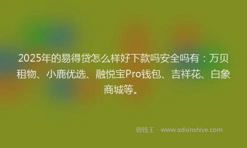 2025年的易得贷怎么样好下款吗安全吗有：万贝租物、小鹿优选、融悦宝Pro钱包、吉祥花、白象商城等。