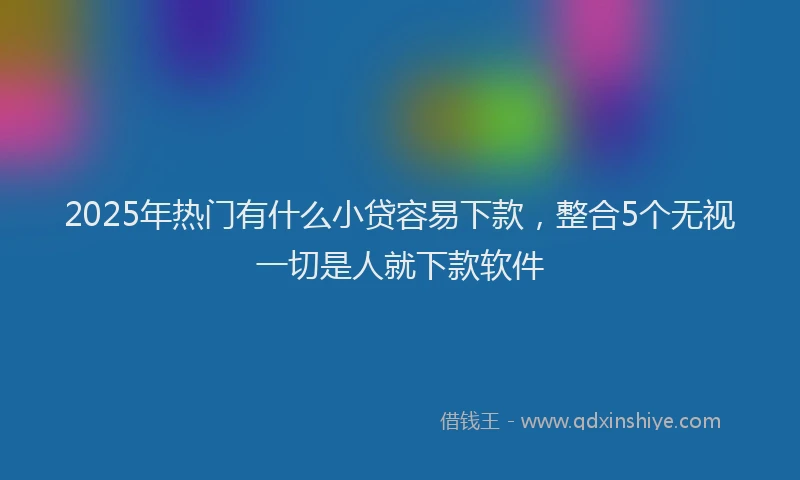 2025年热门有什么小贷容易下款，整合5个无视一切是人就下款软件