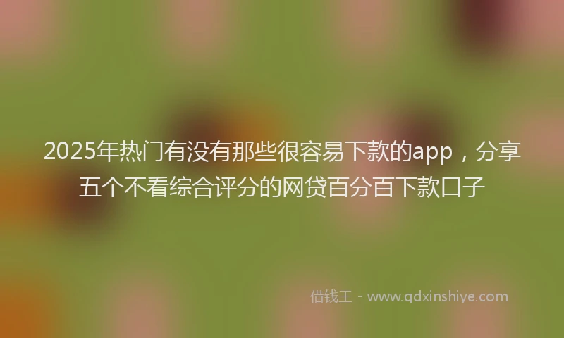 2025年热门有没有那些很容易下款的app，分享五个不看综合评分的网贷百分百下款口子