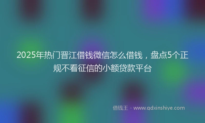 2025年热门晋江借钱微信怎么借钱，盘点5个正规不看征信的小额贷款平台