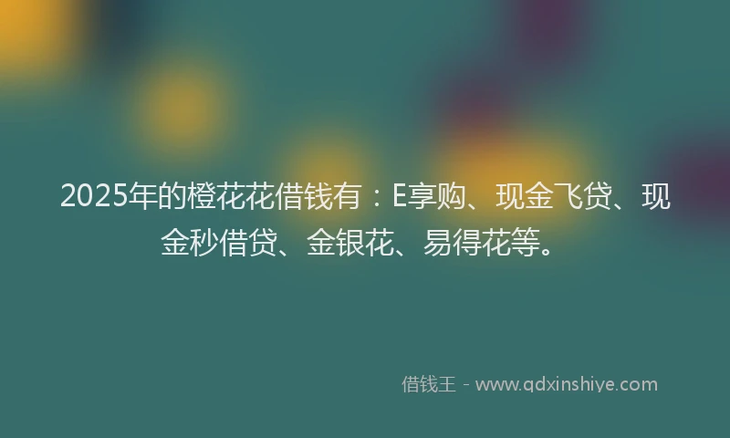 2025年的橙花花借钱有：E享购、现金飞贷、现金秒借贷、金银花、易得花等。