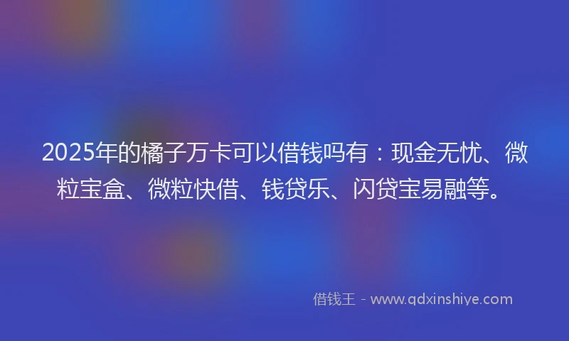 2025年的橘子万卡可以借钱吗有：现金无忧、微粒宝盒、微粒快借、钱贷乐、闪贷宝易融等。