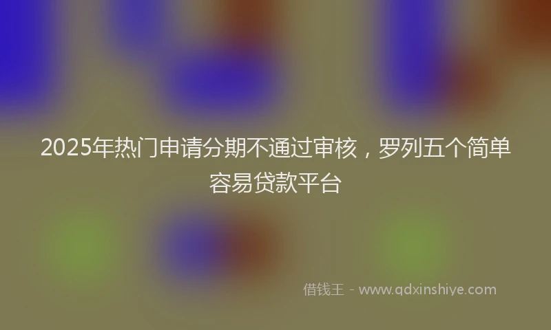 2025年热门申请分期不通过审核，罗列五个简单容易贷款平台