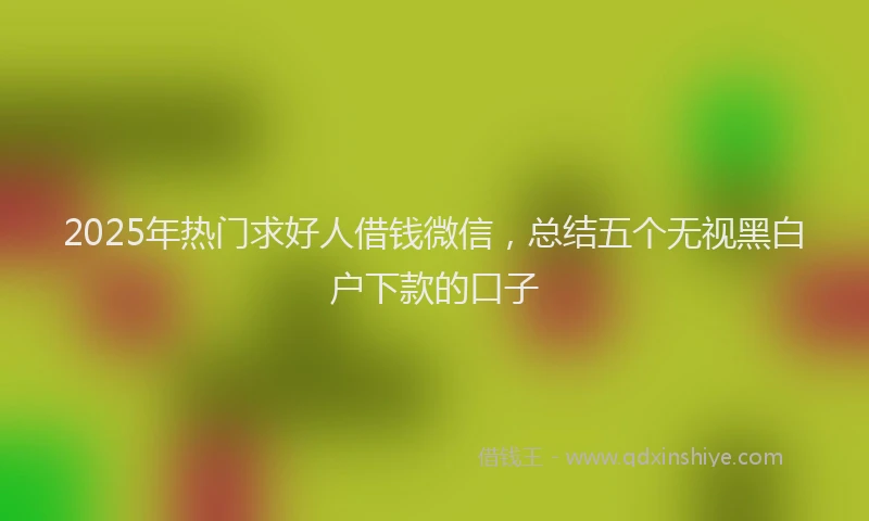 2025年热门求好人借钱微信，总结五个无视黑白户下款的口子