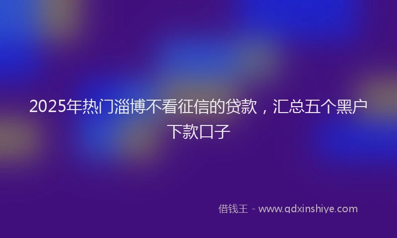 2025年热门淄博不看征信的贷款，汇总五个黑户下款口子