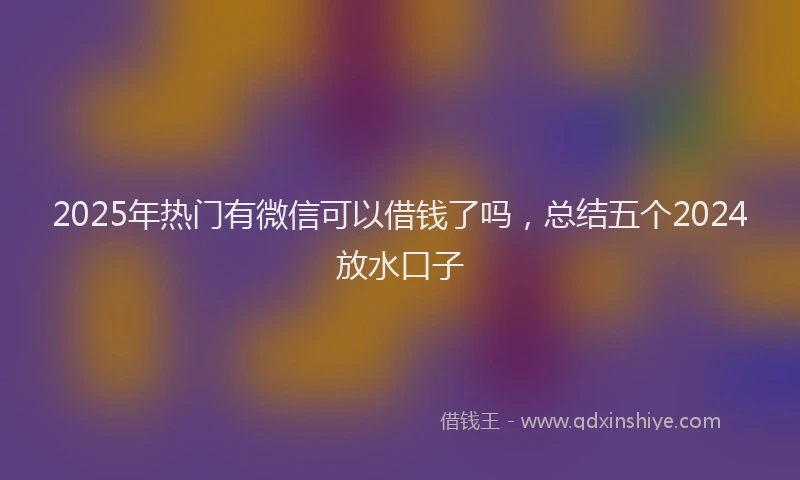 2025年热门有微信可以借钱了吗，总结五个2024放水口子
