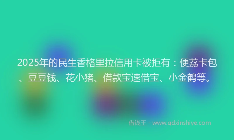 2025年的民生香格里拉信用卡被拒有：便荔卡包、豆豆钱、花小猪、借款宝速借宝、小金鹤等。