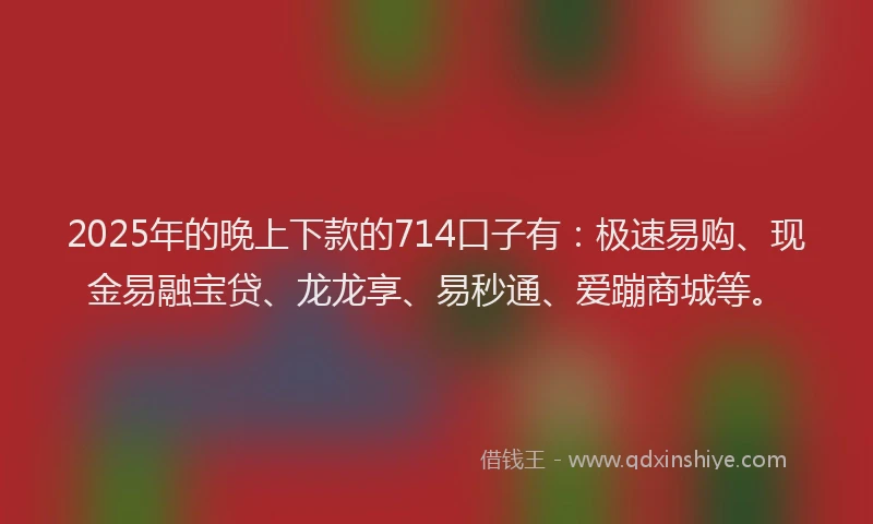 2025年的晚上下款的714口子有：极速易购、现金易融宝贷、龙龙享、易秒通、爱蹦商城等。
