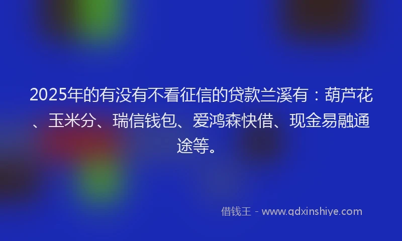 2025年的有没有不看征信的贷款兰溪有：葫芦花、玉米分、瑞信钱包、爱鸿森快借、现金易融通途等。