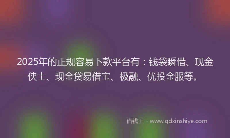 2025年的正规容易下款平台有：钱袋瞬借、现金侠士、现金贷易借宝、极融、优投金服等。