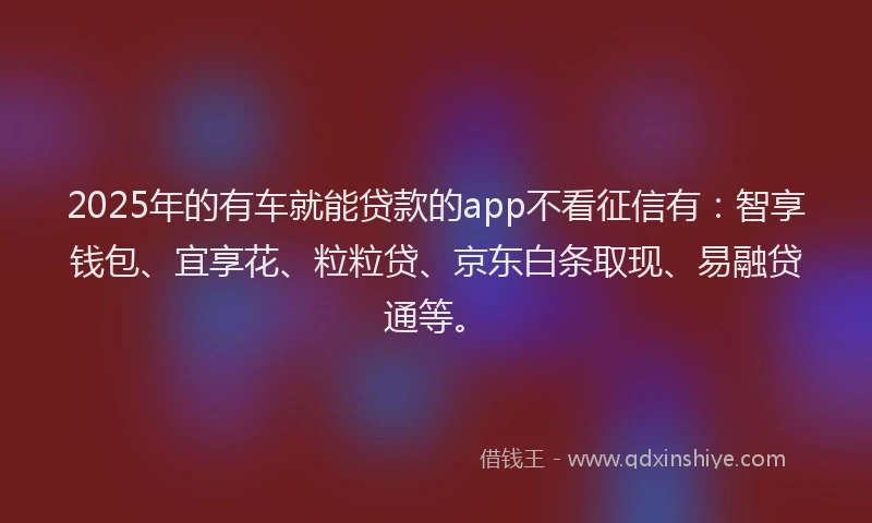 2025年的有车就能贷款的app不看征信有：智享钱包、宜享花、粒粒贷、京东白条取现、易融贷通等。