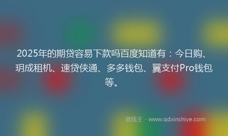 2025年的期贷容易下款吗百度知道有：今日购、玥成租机、速贷侠通、多多钱包、翼支付Pro钱包等。
